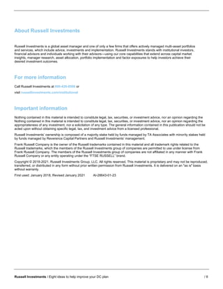 Russell Investments / Eight ideas to help improve your DC plan / 6
About Russell Investments
Russell Investments is a global asset manager and one of only a few firms that offers actively managed multi-asset portfolios
and services, which include advice, investments and implementation. Russell Investments stands with institutional investors,
financial advisors and individuals working with their advisors—using our core capabilities that extend across capital market
insights, manager research, asset allocation, portfolio implementation and factor exposures to help investors achieve their
desired investment outcomes.
For more information
Call Russell Investments at 800-426-8506 or
visit russellinvestments.com/institutional
Important information
Nothing contained in this material is intended to constitute legal, tax, securities, or investment advice, nor an opinion regarding the
Nothing contained in this material is intended to constitute legal, tax, securities, or investment advice, nor an opinion regarding the
appropriateness of any investment, nor a solicitation of any type. The general information contained in this publication should not be
acted upon without obtaining specific legal, tax, and investment advice from a licensed professional.
Russell Investments’ ownership is composed of a majority stake held by funds managed by TA Associates with minority stakes held
by funds managed by Reverence Capital Partners and Russell Investments’ management.
Frank Russell Company is the owner of the Russell trademarks contained in this material and all trademark rights related to the
Russell trademarks, which the members of the Russell Investments group of companies are permitted to use under license from
Frank Russell Company. The members of the Russell Investments group of companies are not affiliated in any manner with Frank
Russell Company or any entity operating under the “FTSE RUSSELL” brand.
Copyright © 2018-2021. Russell Investments Group, LLC. All rights reserved. This material is proprietary and may not be reproduced,
transferred, or distributed in any form without prior written permission from Russell Investments. It is delivered on an "as is" basis
without warranty.
First used: January 2018, Revised January 2021 AI-28643-01-23
 