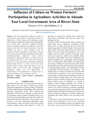 International journal of Horticulture, Agriculture and Food science(IJHAF) [Vol-2, Issue-3, May-Jun, 2018]
https://dx.doi.org/10.22161/ijhaf.2.3.8 ISSN: 2456-8635
www.aipublications.com/ijhaf Page | 88
Influence of Culture on Women Farmers’
Participation in Agriculture Activities in Ahoada
East Local Government Area of Rivers State
Elenwa, C.O.A. and Ishikaku, E. A.
Department of Agricultural Extension and Rural Development, Rivers State University, Port Harcourt, Nigeria
Email: carobinedo@yahoo.com
Abstract— The study examined the influence of culture on
women farmers’ participation in agricultural activities in
Ahoada-East of Rivers, Nigeria. Six communities namely
Odieke, Odisama, OgboIhuaje, Okpokudodo and Ihugbuluko
were selected using convenience sampling technique.
Purposive sampling technique was employed to select sixty
women farmers from the selected communities. Interview
schedule was used to elicit information from the
respondents. Women participated in agricultural activities
such as processing and fertilizer application among others.
Traditional/customary influenced women farmers’
participation on agricultural activities as women do not go
to the farm on Eke day (x=3.29), women do not farm on
burial day (x=2.80), among others. The people believed that
farming during festival is a taboo (x=3.23) and norms
demand women to return earlier from farm to carry out
domestic duties (x=3.23). The study recommends that
communities should carry out improvements in
mainstreaming and transformation on cultural issues to
enable women have access to productive resources.
Keywords— Culture, women farmers’, participation,
agricultural activities.
I. INTRODUCTION
Agriculture has been seen as the most dominant sector for
rural people in the rural areas of Nigeria and provides
employment opportunities for about two-third of Nigerians.
World Development Report (World Bank, 2008 in Food and
Agriculture Organization (FAO), 2011) observed that
agriculture is the main source of growth, as well as the key
to development and also capable of bringing poverty to its
lowest level among developing economies in the world. The
report argued that where agriculture is given its place in an
economy, it can create employment opportunities, boast
food production, ensure food security and increase foreign
exchange earnings among other prospects. In order for
agriculture to succeed, this enviable task in Nigeria and
Rivers State in particular, both men and women must
participate actively.
Available records had showed that women constitute the
major labour force in agriculture. According to Harun
(2014) about 1.6 billion women living in the rural areas
depend on agriculture for their livelihood. Several studies on
Albert (2013); Emodi and Albert (2016) and (Tanwir and
Safder, 2011) have shown that agriculture is one of the
strategies used by women to improve livelihoods, reduce
poverty and maintain a stability and sustainable family.
According to Kelly (2006) rural women traditionally have
played an important role in agriculture as food producers,
and it was buttressed by Karki (2009) who observed that
rural women contribute for about 50 percent of the world’s
food production and about 60 to 80 percent of the production
in many developing countries. The contributions of women
to agriculture and food production are significant. The
National Policy on Women estimated that about 60%-80%
of farm labour in agriculture is from women especially in
food production, food processing and marketing. Apart from
women working on family farms, some of the women are
farmers on their own (Mtsor and Idisi, 2014). Rural women
pursue multiple sources of livelihood as a strategy to
manage or sustain complex households. The activities of
rural women or women farmers are: working for wages in
on-farm and off-farm businesses; producing agricultural
crops; processing agricultural products and preparing food;
tending animals; collecting firewood and water; involving in
trade and marketing; taking care of family members and
maintaining their homes (SOFA Team and Cheryl Doss,
2011).
In Nigeria as in most of the developing countries, not all
women farmers participate in most of the agricultural
activities. In some agricultural activities, they depend on the
men folk to carry out most of the activities while in some
 