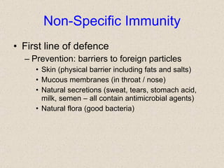 Non-Specific Immunity First line of defence Prevention: barriers to foreign particles Skin (physical barrier including fats and salts) Mucous membranes (in throat / nose) Natural secretions (sweat, tears, stomach acid, milk, semen – all contain antimicrobial agents) Natural flora (good bacteria) 