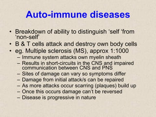 Auto-immune diseases Breakdown of ability to distinguish ‘self ‘from ‘non-self’ B & T cells attack and destroy own body cells eg. Multiple sclerosis (MS), approx 1:1000 Immune system attacks own myelin sheath Results in short-circuits in the CNS and impaired communication between CNS and PNS Sites of damage can vary so symptoms differ Damage from initial attack/s can be repaired As more attacks occur scarring (plaques) build up Once this occurs damage can’t be reversed Disease is progressive in nature 