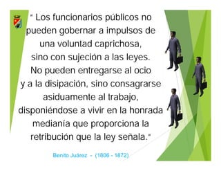 “ Los funcionarios públicos no
pueden gobernar a impulsos de
una voluntad caprichosa,
sino con sujeción a las leyes.
No pueden entregarse al ocio
y a la disipación, sino consagrarse
asiduamente al trabajo,
disponiéndose a vivir en la honrada
medianía que proporciona la
retribución que la ley señala.“
Benito Juárez - (1806 - 1872)
“ Los funcionarios públicos no
pueden gobernar a impulsos de
una voluntad caprichosa,
sino con sujeción a las leyes.
No pueden entregarse al ocio
y a la disipación, sino consagrarse
asiduamente al trabajo,
disponiéndose a vivir en la honrada
medianía que proporciona la
retribución que la ley señala.“
Benito Juárez - (1806 - 1872)
 