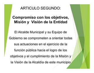 ARTICULO SEGUNDO:
Compromiso con los objetivos,
Misión y Visión de la Entidad
El Alcalde Municipal y su Equipo de
Gobierno se comprometen a orientar todas
sus actuaciones en el ejercicio de la
función pública hacia el logro de los
objetivos y el cumplimiento de la Misión y
la Visión de la Alcaldía de este municipio
ARTICULO SEGUNDO:
Compromiso con los objetivos,
Misión y Visión de la Entidad
El Alcalde Municipal y su Equipo de
Gobierno se comprometen a orientar todas
sus actuaciones en el ejercicio de la
función pública hacia el logro de los
objetivos y el cumplimiento de la Misión y
la Visión de la Alcaldía de este municipio
 
