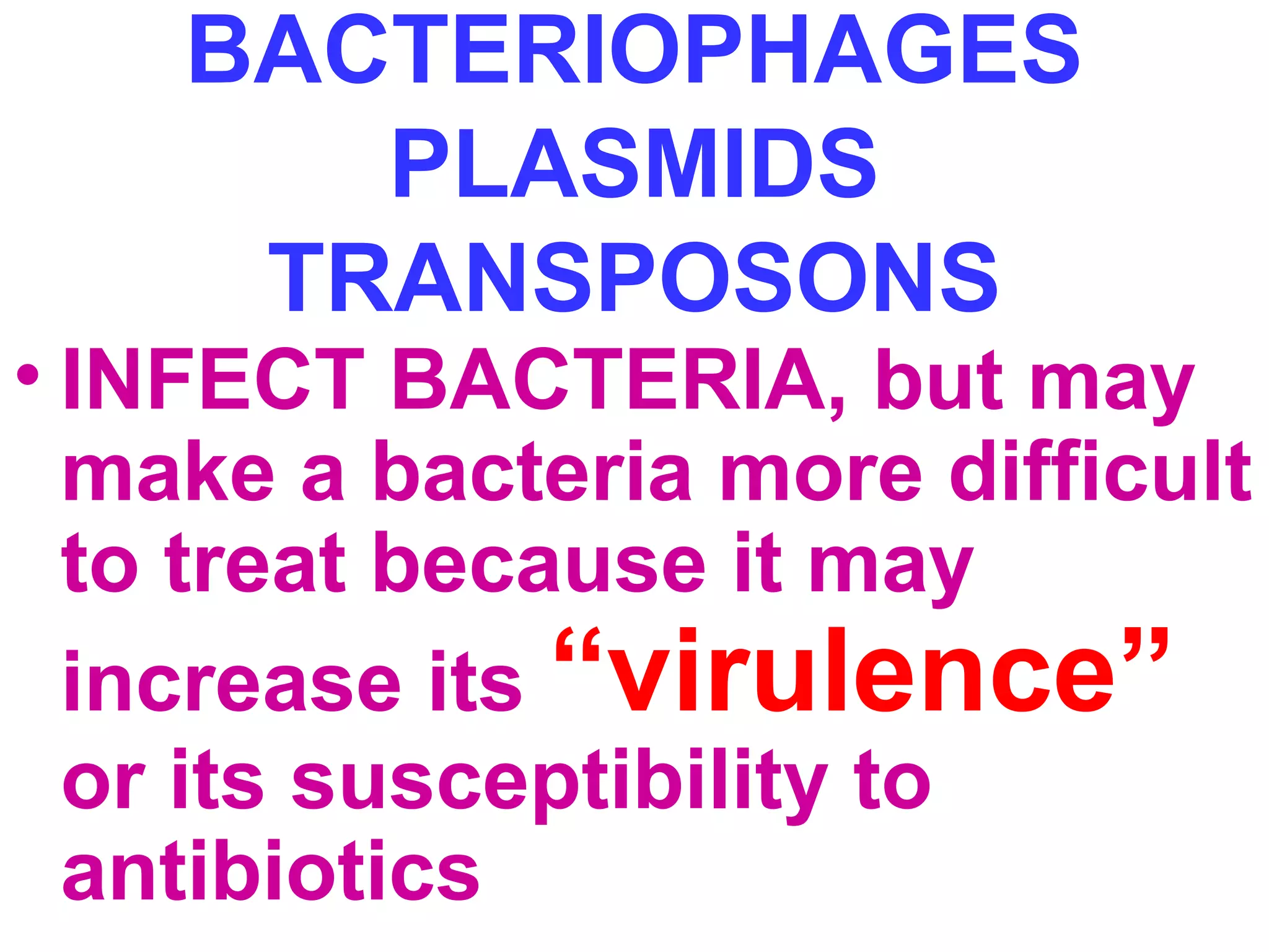 BACTERIOPHAGES 
PLASMIDS 
TRANSPOSONS 
• INFECT BACTERIA, but may 
make a bacteria more difficult 
to treat because it may 
increase its “virulence” 
or its susceptibility to 
antibiotics 
 