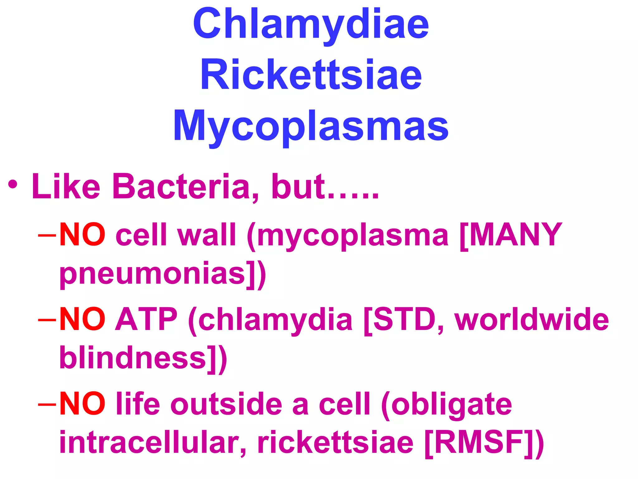 Chlamydiae 
Rickettsiae 
Mycoplasmas 
• Like Bacteria, but….. 
–NO cell wall (mycoplasma [MANY 
pneumonias]) 
–NO ATP (chlamydia [STD, worldwide 
blindness]) 
–NO life outside a cell (obligate 
intracellular, rickettsiae [RMSF]) 
 