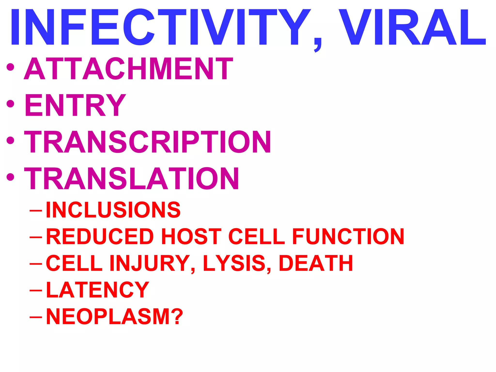 INFECTIVITY, VIRAL 
• ATTACHMENT 
• ENTRY 
• TRANSCRIPTION 
• TRANSLATION 
– INCLUSIONS 
–REDUCED HOST CELL FUNCTION 
–CELL INJURY, LYSIS, DEATH 
–LATENCY 
–NEOPLASM? 
 