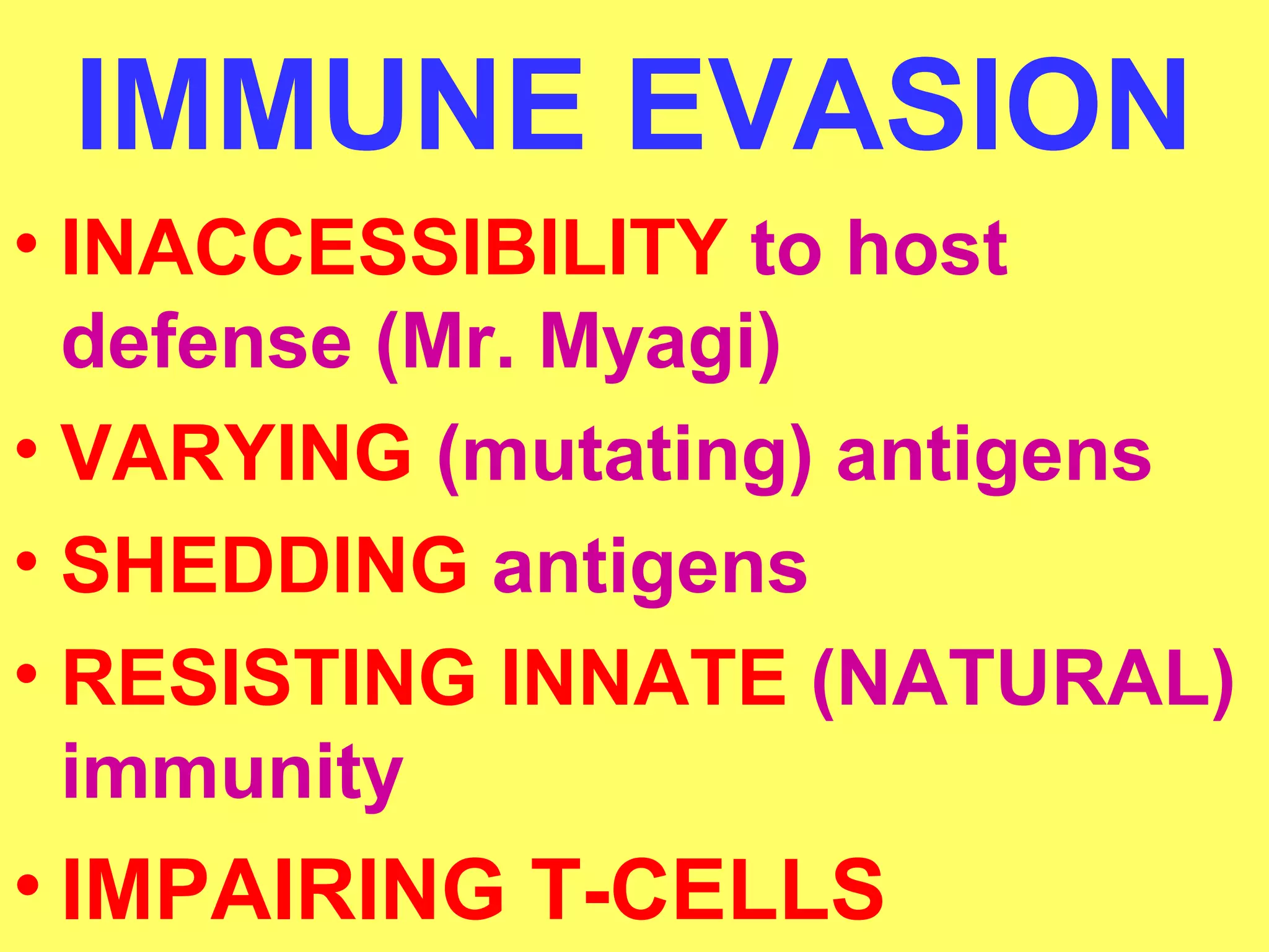 IMMUNE EVASION 
• INACCESSIBILITY to host 
defense (Mr. Myagi) 
• VARYING (mutating) antigens 
• SHEDDING antigens 
• RESISTING INNATE (NATURAL) 
immunity 
• IMPAIRING T-CELLS 
 