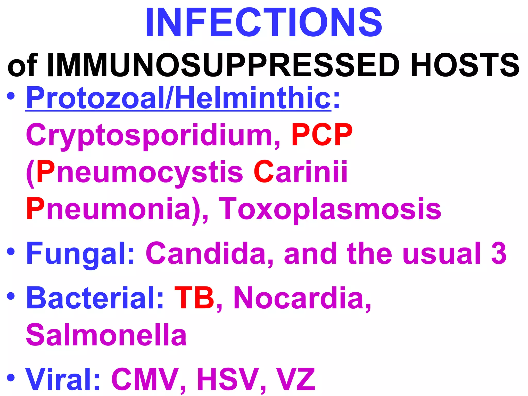 INFECTIONS 
of IMMUNOSUPPRESSED HOSTS 
• Protozoal/Helminthic: 
Cryptosporidium, PCP 
(Pneumocystis Carinii 
Pneumonia), Toxoplasmosis 
• Fungal: Candida, and the usual 3 
• Bacterial: TB, Nocardia, 
Salmonella 
• Viral: CMV, HSV, VZ 
 
