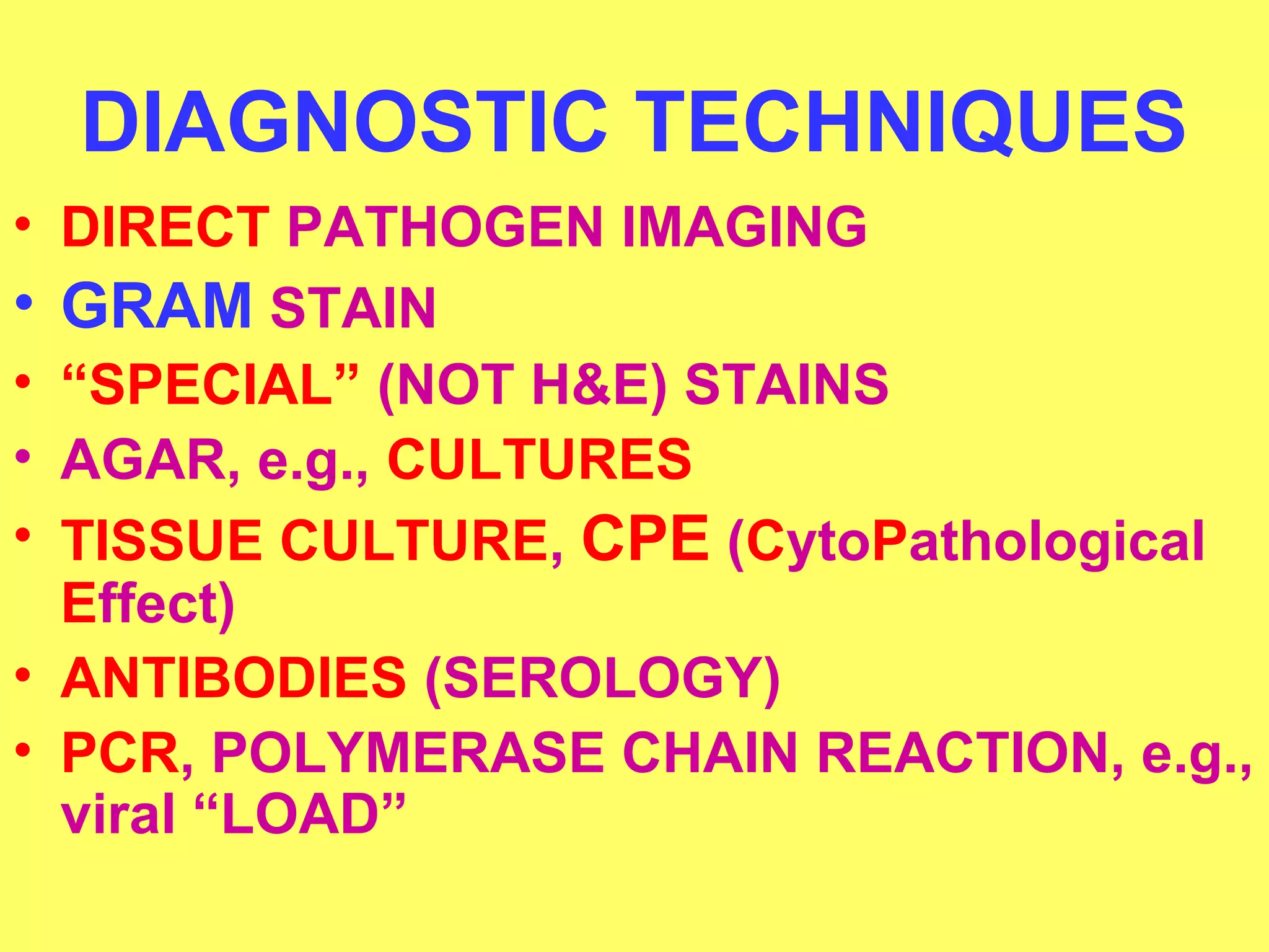 DIAGNOSTIC TECHNIQUES 
• DIRECT PATHOGEN IMAGING 
• GRAM STAIN 
• “SPECIAL” (NOT H&E) STAINS 
• AGAR, e.g., CULTURES 
• TISSUE CULTURE, CPE (CytoPathological 
Effect) 
• ANTIBODIES (SEROLOGY) 
• PCR, POLYMERASE CHAIN REACTION, e.g., 
viral “LOAD” 
 