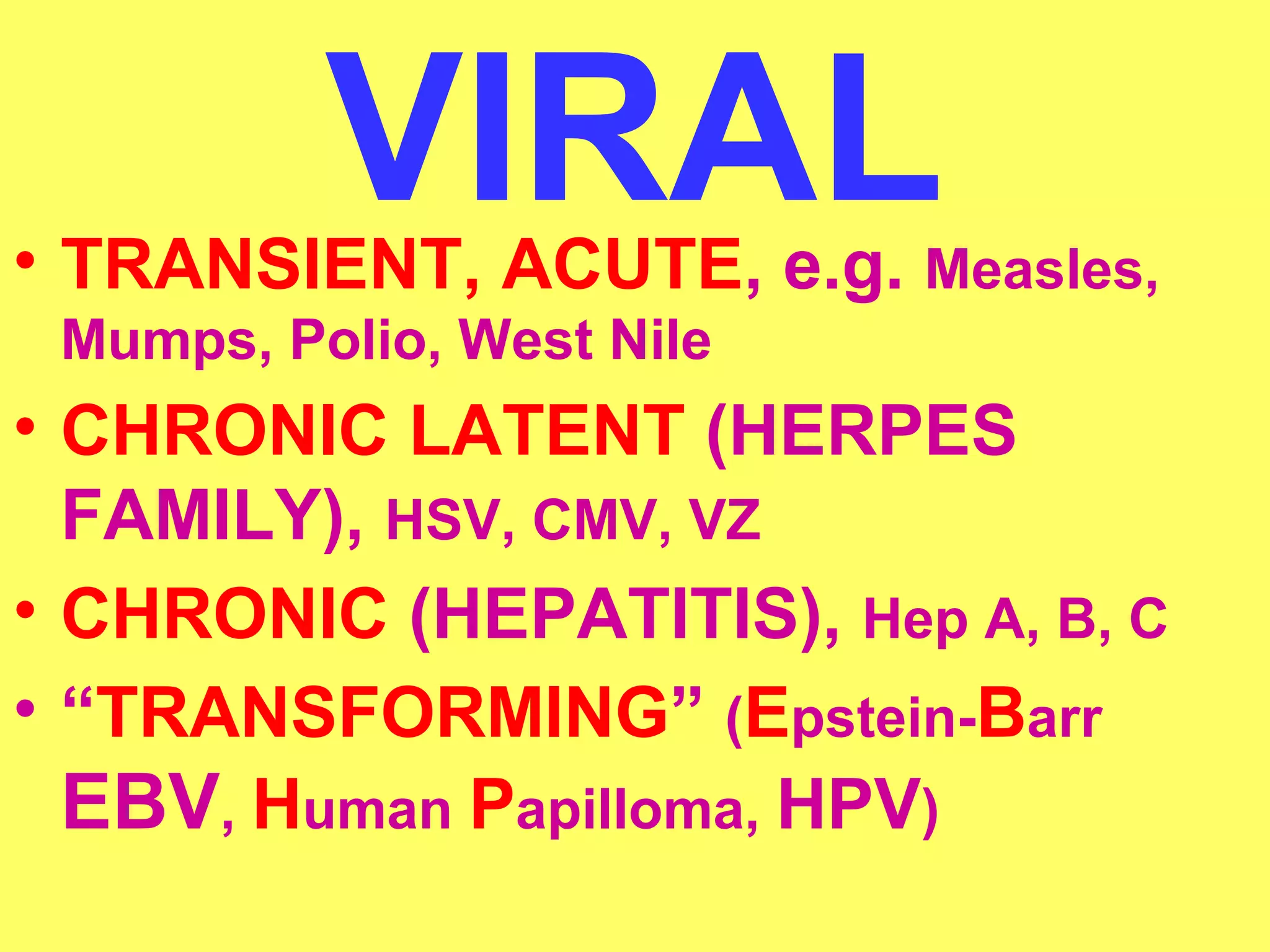 VIRAL • TRANSIENT, ACUTE, e.g. Measles, 
Mumps, Polio, West Nile 
• CHRONIC LATENT (HERPES 
FAMILY), HSV, CMV, VZ 
• CHRONIC (HEPATITIS), Hep A, B, C 
• “TRANSFORMING” (Epstein-Barr 
EBV, Human Papilloma, HPV) 
 
