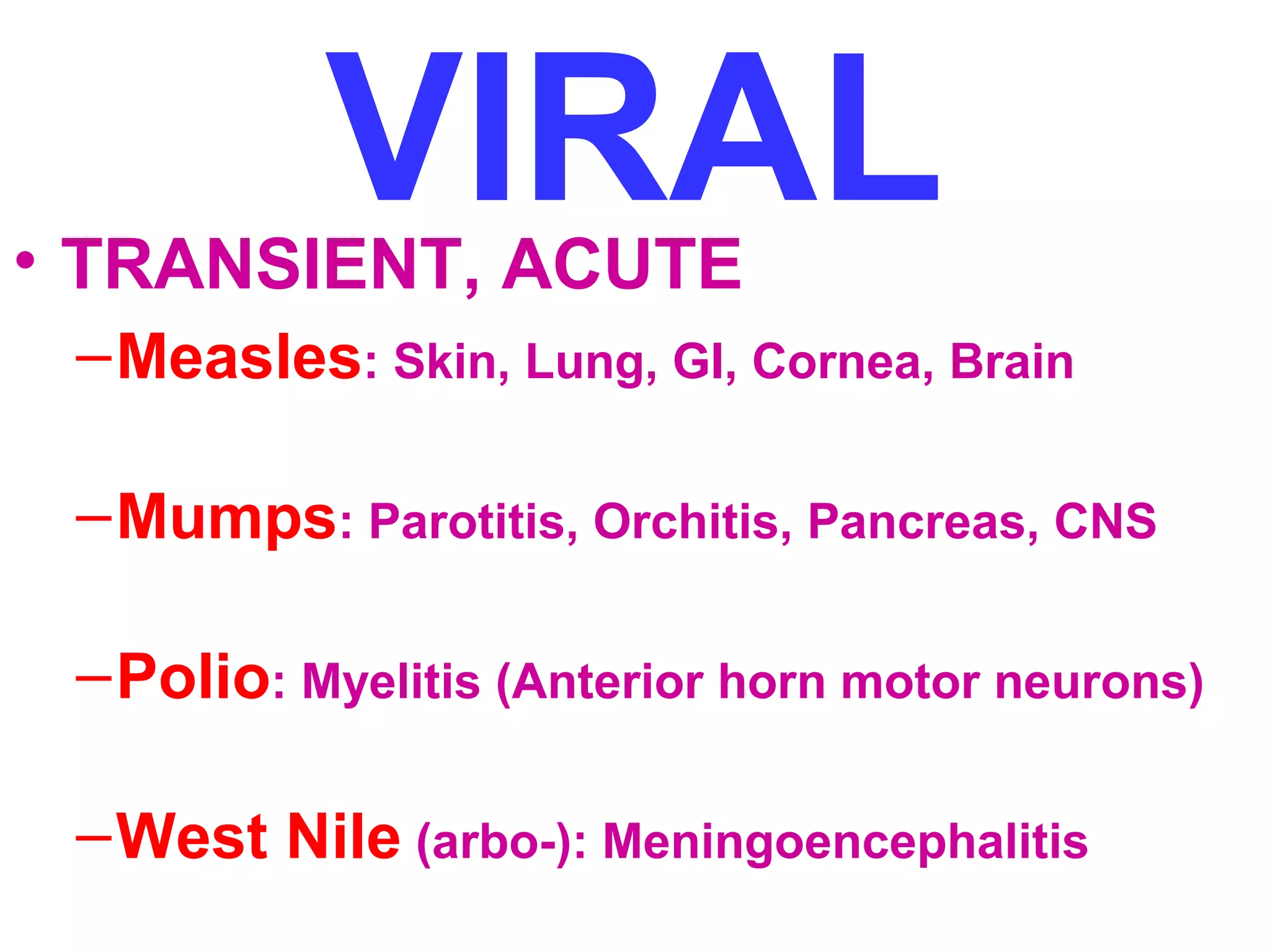 VIRAL • TRANSIENT, ACUTE 
–Measles: Skin, Lung, GI, Cornea, Brain 
–Mumps: Parotitis, Orchitis, Pancreas, CNS 
–Polio: Myelitis (Anterior horn motor neurons) 
–West Nile (arbo-): Meningoencephalitis 
 