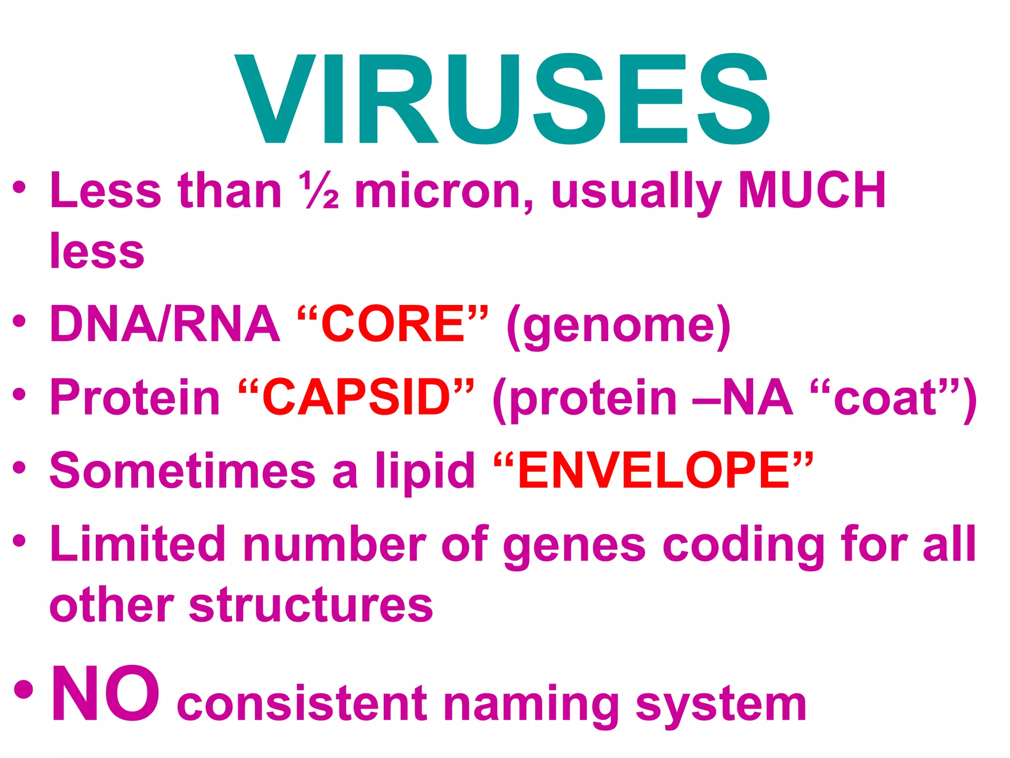 VIRUSES • Less than ½ micron, usually MUCH 
less 
• DNA/RNA “CORE” (genome) 
• Protein “CAPSID” (protein –NA “coat”) 
• Sometimes a lipid “ENVELOPE” 
• Limited number of genes coding for all 
other structures 
•NO consistent naming system 
 
