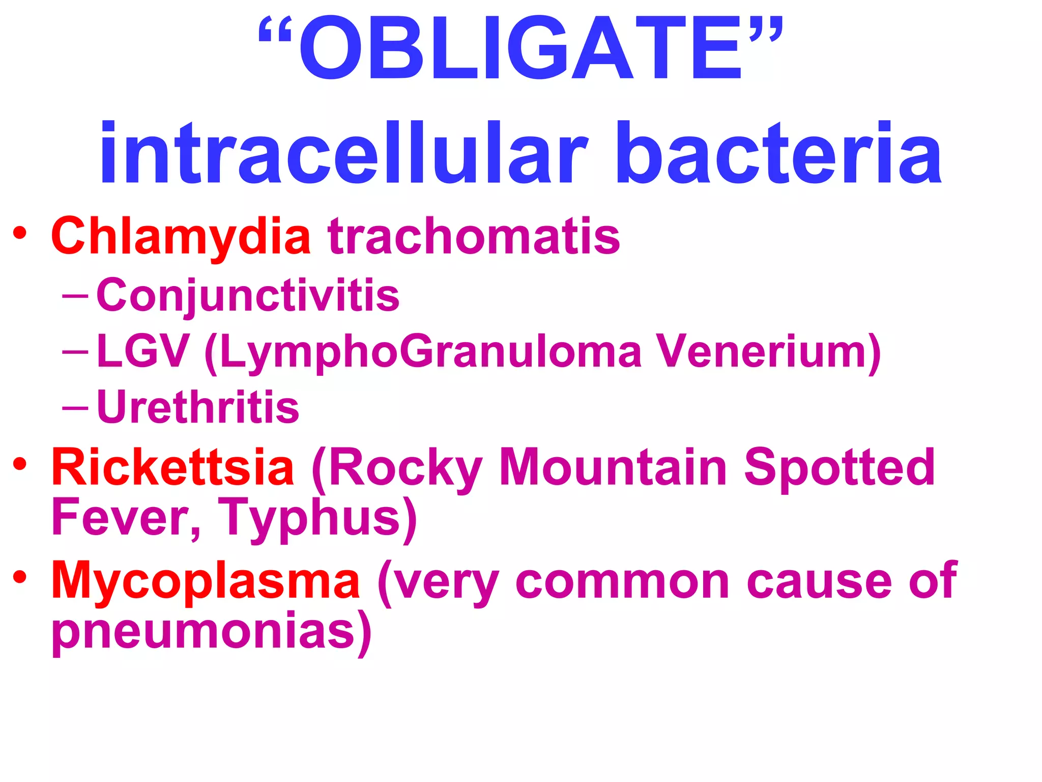 “OBLIGATE” 
intracellular bacteria 
• Chlamydia trachomatis 
–Conjunctivitis 
–LGV (LymphoGranuloma Venerium) 
– Urethritis 
• Rickettsia (Rocky Mountain Spotted 
Fever, Typhus) 
• Mycoplasma (very common cause of 
pneumonias) 
 