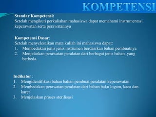 KOMPETENSIStandarKompetensi:Setelah mengikuti perkuliahan mahasiswa dapat memahami instrumentasi keperawatan serta perawatannyaKompetensi Dasar:Setelah menyelesaikan mata kuliah ini mahasiswa dapat:Membedakan jenis jenis instrumen berdasrkan bahan pembuatnyaMenjelaskan perawatan peralatan dari berbagai jenis bahan  yang berbeda.Indikator:Mengidentifikasi bahan bahan pembuat peralatan keperawatanMembedakan perawatan peralatan dari bahan baku logam, kaca dan karetMenjelaskan proses sterilisasi