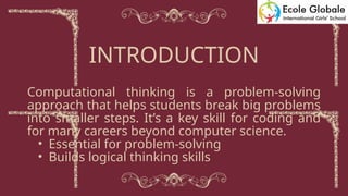 Computational thinking is a problem-solving
approach that helps students break big problems
into smaller steps. It’s a key skill for coding and
for many careers beyond computer science.
• Essential for problem-solving
• Builds logical thinking skills
INTRODUCTION
 