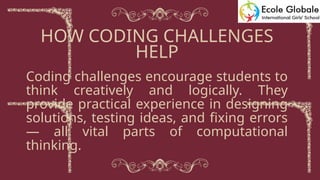 Coding challenges encourage students to
think creatively and logically. They
provide practical experience in designing
solutions, testing ideas, and fixing errors
— all vital parts of computational
thinking.
HOW CODING CHALLENGES
HELP
 
