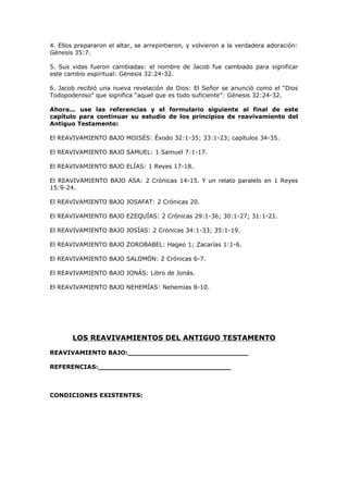 4. Ellos prepararon el altar, se arrepintieron, y volvieron a la verdadera adoración:
Génesis 35:7.
5. Sus vidas fueron cambiadas: el nombre de Jacob fue cambiado para significar
este cambio espiritual: Génesis 32:24-32.
6. Jacob recibió una nueva revelación de Dios: El Señor se anunció como el “Dios
Todopoderoso” que significa “aquel que es todo suficiente”: Génesis 32:24-32.
Ahora... use las referencias y el formulario siguiente al final de este
capítulo para continuar su estudio de los principios de reavivamiento del
Antiguo Testamento:
El REAVIVAMIENTO BAJO MOISÉS: Éxodo 32:1-35; 33:1-23; capítulos 34-35.
El REAVIVAMIENTO BAJO SAMUEL: 1 Samuel 7:1-17.
El REAVIVAMIENTO BAJO ELÍAS: 1 Reyes 17-18.
El REAVIVAMIENTO BAJO ASA: 2 Crónicas 14-15. Y un relato paralelo en 1 Reyes
15:9-24.
El REAVIVAMIENTO BAJO JOSAFAT: 2 Crónicas 20.
El REAVIVAMIENTO BAJO EZEQUÍAS: 2 Crónicas 29:1-36; 30:1-27; 31:1-21.
El REAVIVAMIENTO BAJO JOSÍAS: 2 Crónicas 34:1-33; 35:1-19.
El REAVIVAMIENTO BAJO ZOROBABEL: Hageo 1; Zacarías 1:1-6.
El REAVIVAMIENTO BAJO SALOMÓN: 2 Crónicas 6-7.
El REAVIVAMIENTO BAJO JONÁS: Libro de Jonás.
El REAVIVAMIENTO BAJO NEHEMÍAS: Nehemías 8-10.
LOS REAVIVAMIENTOS DEL ANTIGUO TESTAMENTO
REAVIVAMIENTO BAJO:_____________________________
REFERENCIAS:________________________________
CONDICIONES EXISTENTES:
 