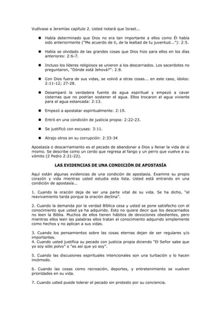 Vuélvase a Jeremías capítulo 2. Usted notará que Israel...
 Había determinado que Dios no era tan importante a ellos como Él había
sido anteriormente ("Me acuerdo de ti, de la lealtad de tu juventud...”): 2:5.
 Había se olvidado de las grandes cosas que Dios hizo para ellos en los días
anteriores: 2:6-7.
 Incluso los líderes religiosos se unieron a los descarriados. Los sacerdotes no
preguntaron, “Dónde está Jehová?”: 2:8.
 Con Dios fuera de sus vidas, se volvió a otras cosas... en este caso, ídolos:
2:11-12; 27-28.
 Desamparó la verdadera fuente de agua espiritual y empezó a cavar
cisternas que no podrían sostener el agua. Ellos trocaron el agua viviente
para el agua estancada: 2:13.
 Empezó a apostatar espiritualmente: 2:19.
 Entró en una condición de justicia propia: 2:22-23.
 Se justificó con excusas: 3:11.
 Atrajo otros en su corrupción: 2:33-34
Apostasía o descarriamiento es el pecado de abandonar a Dios y llenar la vida de sí
mismo. Se describe como un cerdo que regresa al fango y un perro que vuelve a su
vómito (2 Pedro 2:21-22).
LAS EVIDENCIAS DE UNA CONDICIÓN DE APOSTASÍA
Aquí están algunas evidencias de una condición de apostasía. Examine su propio
corazón y vida mientras usted estudia esta lista. Usted está entrando en una
condición de apostasía...
1. Cuando la oración deja de ser una parte vital de su vida. Se ha dicho, “el
reavivamiento tarda porque la oración declina”.
2. Cuando la demanda por la verdad Bíblica cesa y usted se pone satisfecho con el
conocimiento que usted ya ha adquirido. Esto no quiere decir que los descarriados
no leen la Biblia. Muchos de ellos tienen hábitos de devociones obedientes, pero
mientras ellos leen las palabras ellos tratan el conocimiento adquirido simplemente
como hechos y no aplican a sus vidas.
3. Cuando los pensamientos sobre las cosas eternas dejan de ser regulares y/o
importantes.
4. Cuando usted justifica su pecado con justicia propia diciendo “El Señor sabe que
yo soy sólo polvo” o “es así que yo soy”.
5. Cuando las discusiones espirituales intencionales son una turbación y lo hacen
incómodo.
6. Cuando las cosas como recreación, deportes, y entretenimiento se vuelven
prioridades en su vida.
7. Cuando usted puede tolerar el pecado sin protesto por su conciencia.
 