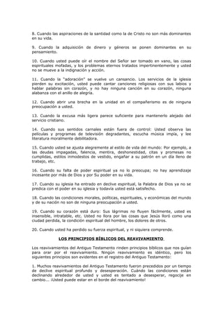 8. Cuando las aspiraciones de la santidad como la de Cristo no son más dominantes
en su vida.
9. Cuando la adquisición de dinero y géneros se ponen dominantes en su
pensamiento.
10. Cuando usted puede oír el nombre del Señor ser tomado en vano, las cosas
espirituales mofadas, y los problemas eternos tratados impertinentemente y usted
no se mueve a la indignación y acción.
11. Cuando la “adoración” se vuelve un cansancio. Los servicios de la iglesia
pierden su excitación, usted puede cantar canciones religiosas con sus labios y
hablar palabras sin corazón, y no hay ninguna canción en su corazón, ninguna
alabanza con el anillo de alegría.
12. Cuando abrir una brecha en la unidad en el compañerismo es de ninguna
preocupación a usted.
13. Cuando la excusa más ligera parece suficiente para mantenerlo alejado del
servicio cristiano.
14. Cuando sus sentidos carnales están fuera de control: Usted observa las
películas y programas de televisión degradantes, escucha música impía, y lee
literatura moralmente debilitadora.
15. Cuando usted se ajusta alegremente al estilo de vida del mundo: Por ejemplo, a
las deudas impagadas, falencia, mentira, deshonestidad, citas y promesas no
cumplidas, estilos inmodestos de vestido, engañar a su patrón en un día lleno de
trabajo, etc.
16. Cuando su falta de poder espiritual ya no lo preocupa; no hay aprendizaje
incesante por más de Dios y por Su poder en su vida.
17. Cuando su iglesia ha entrado en declive espiritual, la Palabra de Dios ya no se
predica con el poder en su iglesia y todavía usted está satisfecho.
18. Cuando las condiciones morales, políticas, espirituales, y económicas del mundo
y de su nación no son de ninguna preocupación a usted.
19. Cuando su corazón está duro: Sus lágrimas no fluyen fácilmente, usted es
insensible, intratable, etc. Usted no llora por las cosas que Jesús lloró como una
ciudad perdida, la condición espiritual del hombre, los dolores de otros.
20. Cuando usted ha perdido su fuerza espiritual, y ni siquiera comprende.
LOS PRINCIPIOS BÍBLICOS DEL REAVIVAMIENTO
Los reavivamientos del Antiguo Testamento rinden principios bíblicos que nos guían
para orar por el reavivamiento. Ningún reavivamiento es idéntico, pero los
siguientes principios son evidentes en el registro del Antiguo Testamento:
1. Muchos reavivamientos del Antiguo Testamento fueron precedidos por un tiempo
de declive espiritual profundo y desesperación. Cuándo las condiciones están
declinando alrededor de usted y usted es tentado a desesperar, regocije en
cambio... ¡Usted puede estar en el borde del reavivamiento!
 