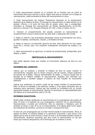 2. Cada reavivamiento empezó en el corazón de un hombre que se volvió el
instrumento Dios para reavivar a otros. Según Dios toca su corazón con el fuego de
reavivamiento, usted encenderá la llama del reavivamiento en otros.
3. Cada reavivamiento del Antiguo Testamento descansó en la proclamación
poderosa de la Palabra de Dios. El mensaje de reavivamiento no debe enfocar en el
pecado, infierno, y el juicio de Dios sólo en poder, amor, paz, y prosperidad.
Considere el mensaje del reavivamiento de Moisés (Deuteronomio 11:26-28);
Samuel (1 Samuel 7:3); Ezequiel (Ezequiel 33:7-8); y Elías (1 Reyes 18:21).
4. Siempre el arrepentimiento del pecado precedió el reavivamiento: el
arrepentimiento incluyó la destrucción de cada ídolo y separación del mundo.
5. Había un retorno a las prioridades apropiadas incluso la preocupación por otros,
guardar el sábado, contribución, oración, y la Palabra de Dios.
6. Había un retorno a la adoración genuina de Dios. Esta adoración no era ningún
ritual frío y formal, pero una excitante contestación emocional del pueblo a su
Señor.
7. Cada reavivamiento se siguió por un tiempo de productividad, prosperidad, gran
alegría, y júbilo.
OBSTÁCULOS AL REAVIVAMIENTO
Aquí están algunas cosas que impiden el movimiento soberano de Dios en una
iglesia:
ESTORBOS DEL LIDERATO:
Líderes que no predican y enseñan la Palabra de Dios en poder impiden el
reavivamiento. Aquellos que no tienen ninguna vida de oración, ningún programa
de estudio de la Biblia, ninguna demostración de poder, y ninguna pasión por la
entrega de la Palabra impiden el reavivamiento. Aquellos que controlan sus
congregaciones y también apagan el Espíritu de Dios impiden Su movimiento
soberano.
Líderes que realmente no quieren cuidar de las ovejas impiden el reavivamiento.
Ellos no llevan la bandada a las pasturas verdes y a las aguas tranquilas que es
necesario para reavivarla. Líderes que han perdido su compasión por un mundo
agonizante impiden el reavivamiento. Muchos no reconocen su responsabilidad para
ser líderes en el reavivamiento (Joel 2:15-18).
ESTORBOS COLECTIVOS:
Puede haber también obstáculos al reavivamiento en la congregación del pueblo de
Dios. El amor a la tradición de una congregación interfiere con el reavivamiento.
Reavivamiento y cambio son sinónimos. Dios es ordenado y fidedigno, pero Él
también es fresco y vital. Él no es un tradicionalista. Si la iglesia debe correr según
las tradiciones de hombres, correrá sin el poder y presencia de Dios.
El amor de una congregación por el orden formal impide el reavivamiento. Mical, la
esposa de David, lo condenó debido a su adoración emocional y cayó yerma. Una
iglesia yerma ama el orden formal y ritual. El amor a la brevedad también impide el
reavivamiento. Nosotros queremos que Dios envíe el reavivamiento en las dos
horas que nosotros designamos a Él el domingo por la mañana o noche.
 