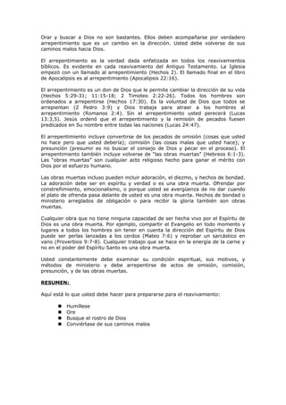 Orar y buscar a Dios no son bastantes. Ellos deben acompañarse por verdadero
arrepentimiento que es un cambio en la dirección. Usted debe volverse de sus
caminos malos hacia Dios.
El arrepentimiento es la verdad dada enfatizada en todos los reavivamientos
bíblicos. Es evidente en cada reavivamiento del Antiguo Testamento. La Iglesia
empezó con un llamado al arrepentimiento (Hechos 2). El llamado final en el libro
de Apocalipsis es al arrepentimiento (Apocalipsis 22:16).
El arrepentimiento es un don de Dios que le permite cambiar la dirección de su vida
(Hechos 5:29-31; 11:15-18; 2 Timoteo 2:22-26). Todos los hombres son
ordenados a arrepentirse (Hechos 17:30). Es la voluntad de Dios que todos se
arrepientan (2 Pedro 3:9) y Dios trabaja para atraer a los hombres al
arrepentimiento (Romanos 2:4). Sin el arrepentimiento usted perecerá (Lucas
13:3,5). Jesús ordenó que el arrepentimiento y la remisión de pecados fuesen
predicados en Su nombre entre todas las naciones (Lucas 24:47).
El arrepentimiento incluye convertirse de los pecados de omisión (cosas que usted
no hace pero que usted debería); comisión (las cosas malas que usted hace); y
presunción (presumir es no buscar el consejo de Dios y pecar en el proceso). El
arrepentimiento también incluye volverse de “las obras muertas” (Hebreos 6:1-3).
Las “obras muertas” son cualquier acto religioso hecho para ganar el mérito con
Dios por el esfuerzo humano.
Las obras muertas incluso pueden incluir adoración, el diezmo, y hechos de bondad.
La adoración debe ser en espíritu y verdad o es una obra muerta. Ofrendar por
constreñimiento, emocionalismo, o porque usted se avergüenza de no dar cuando
el plato de ofrenda pasa delante de usted es una obra muerta. Hechos de bondad o
ministerio arreglados de obligación o para recibir la gloria también son obras
muertas.
Cualquier obra que no tiene ninguna capacidad de ser hecha vivo por el Espíritu de
Dios es una obra muerta. Por ejemplo, compartir el Evangelio en todo momento y
lugares a todos los hombres sin tener en cuenta la dirección del Espíritu de Dios
puede ser perlas lanzadas a los cerdos (Mateo 7:6) y reprobar un sarcástico en
vano (Proverbios 9:7-8). Cualquier trabajo que se hace en la energía de la carne y
no en el poder del Espíritu Santo es una obra muerta.
Usted constantemente debe examinar su condición espiritual, sus motivos, y
métodos de ministerio y debe arrepentirse de actos de omisión, comisión,
presunción, y de las obras muertas.
RESUMEN:
Aquí está lo que usted debe hacer para prepararse para el reavivamiento:
 Humíllese
 Ore
 Busque el rostro de Dios
 Conviértase de sus caminos malos
 