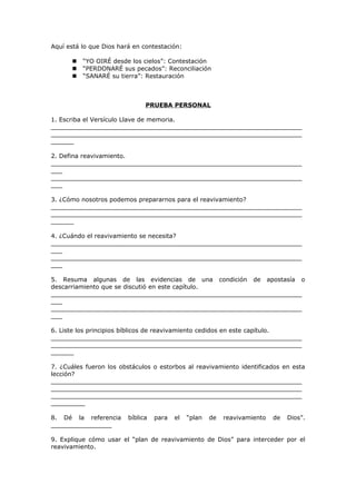 Aquí está lo que Dios hará en contestación:
 “YO OIRÉ desde los cielos”: Contestación
 “PERDONARÉ sus pecados”: Reconciliación
 “SANARÉ su tierra”: Restauración
PRUEBA PERSONAL
1. Escriba el Versículo Llave de memoria.
__________________________________________________________________
__________________________________________________________________
______
2. Defina reavivamiento.
__________________________________________________________________
___
__________________________________________________________________
___
3. ¿Cómo nosotros podemos prepararnos para el reavivamiento?
__________________________________________________________________
__________________________________________________________________
______
4. ¿Cuándo el reavivamiento se necesita?
__________________________________________________________________
___
__________________________________________________________________
___
5. Resuma algunas de las evidencias de una condición de apostasía o
descarriamiento que se discutió en este capítulo.
__________________________________________________________________
___
__________________________________________________________________
___
6. Liste los principios bíblicos de reavivamiento cedidos en este capítulo.
__________________________________________________________________
__________________________________________________________________
______
7. ¿Cuáles fueron los obstáculos o estorbos al reavivamiento identificados en esta
lección?
__________________________________________________________________
__________________________________________________________________
__________________________________________________________________
_________
8. Dé la referencia bíblica para el “plan de reavivamiento de Dios”.
________________
9. Explique cómo usar el “plan de reavivamiento de Dios” para interceder por el
reavivamiento.
 
