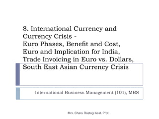 8. International Currency and
Currency Crisis -
Euro Phases, Benefit and Cost,
Euro and Implication for India,
Trade Invoicing in Euro vs. Dollars,
South East Asian Currency Crisis


   International Business Management (101), MBS



                Mrs. Charu Rastogi Asst. Prof.
 