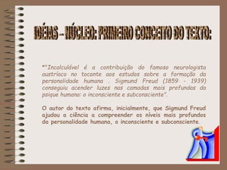 *"Incalculável é a contribuição do famoso neurologista
austríaco no tocante aos estudos sobre a formação da
personalidade humana . Sigmund Freud (1859 - 1939)
conseguiu acender luzes nas camadas mais profundas da
psique humana: o inconsciente e subconsciente".
O autor do texto afirma, inicialmente, que Sigmund Freud
ajudou a ciência a compreender os níveis mais profundos
da personalidade humana, o inconsciente e subconsciente.
 