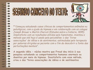 *"Começou estudando casos clínicos de comportamentos anômalos ou
patológicos, com a ajuda da hipnose e em colaboração com os colegas
Joseph Breuer e Martin Charcot (Estudos sobre a histeria, 1895).
Insatisfeito com os resultados obtidos pelo hipnotismo, inventou o
método que até hoje é usado pela psicanálise: o das 'livres
associações' de idéias e de sentimentos, estimuladas pelo terapeuta
por palavras dirigidas ao paciente com o fim de descobrir a fonte das
perturbações mentais".
A segunda idéia - núcleo mostra que Freud deu início à sua
pesquisa estudando os comportamentos humanos anormais ou
doentios por meio da hipnose. Insatisfeito com esse método,
criou o das "livres associações de idéias e de sentimentos
 