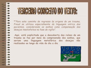 *"Para este caminho de regresso às origens de um trauma,
Freud se utilizou especialmente da linguagem onírica dos
pacientes, considerando os sonhos como compensação dos
desejos insatisfeitos na fase de vigília".
Aqui, está explicitado que a descoberta das raízes de um
trauma se faz por meio da compreensão dos sonhos, que
seriam uma linguagem metafórica dos desejos não
realizados ao longo da vida do dia a dia.
 