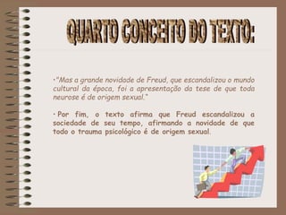 •"Mas a grande novidade de Freud, que escandalizou o mundo
cultural da época, foi a apresentação da tese de que toda
neurose é de origem sexual.“
• Por fim, o texto afirma que Freud escandalizou a
sociedade de seu tempo, afirmando a novidade de que
todo o trauma psicológico é de origem sexual.
 