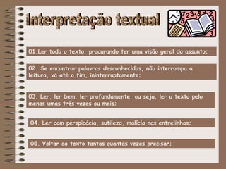 04. Ler com perspicácia, sutileza, malícia nas entrelinhas;
01.Ler todo o texto, procurando ter uma visão geral do assunto;
02. Se encontrar palavras desconhecidas, não interrompa a
leitura, vá até o fim, ininterruptamente;
03. Ler, ler bem, ler profundamente, ou seja, ler o texto pelo
menos umas três vezes ou mais;
05. Voltar ao texto tantas quantas vezes precisar;
 