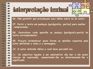 06. Não permitir que prevaleçam suas idéias sobre as do autor;
07. Partir o texto em pedaços (parágrafos, partes) para melhor
compreensão;
08. Centralizar cada questão ao pedaço (parágrafo,parte) do
texto correspondente;
09. Procure estabelecer quais foram as opiniões expostas pelo
autor,definindo o tema e a mensagem;
10. O autor defende idéias e você deve percebê-las;
11. Os adjetivos ligados a um substantivo vão dar a ele maior
clareza de expressão, aumentando-lhe ou determinando-lhe o
significado.
 