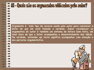 Argumento é todo tipo de recurso usado pelo autor para convencer o
leitor de que ele está falando a verdade. Saber reconhecer os
argumentos do autor é também um sintoma de leitura bem feita, um
sinal claro de que o leitor acompanhou o desenvolvimento das idéias.
Na verdade, entender um texto significa acompanhar com atenção o
seu percurso argumentativo.
 
