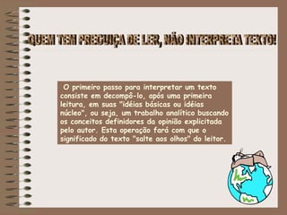 O primeiro passo para interpretar um texto
consiste em decompô-lo, após uma primeira
leitura, em suas "idéias básicas ou idéias
núcleo", ou seja, um trabalho analítico buscando
os conceitos definidores da opinião explicitada
pelo autor. Esta operação fará com que o
significado do texto "salte aos olhos" do leitor.
 
