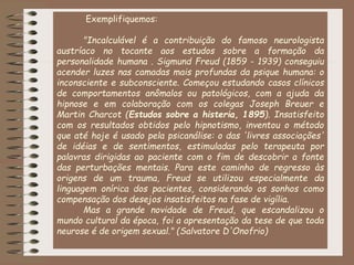 Exemplifiquemos:
"Incalculável é a contribuição do famoso neurologista
austríaco no tocante aos estudos sobre a formação da
personalidade humana . Sigmund Freud (1859 - 1939) conseguiu
acender luzes nas camadas mais profundas da psique humana: o
inconsciente e subconsciente. Começou estudando casos clínicos
de comportamentos anômalos ou patológicos, com a ajuda da
hipnose e em colaboração com os colegas Joseph Breuer e
Martin Charcot (Estudos sobre a histeria, 1895). Insatisfeito
com os resultados obtidos pelo hipnotismo, inventou o método
que até hoje é usado pela psicanálise: o das 'livres associações'
de idéias e de sentimentos, estimuladas pelo terapeuta por
palavras dirigidas ao paciente com o fim de descobrir a fonte
das perturbações mentais. Para este caminho de regresso às
origens de um trauma, Freud se utilizou especialmente da
linguagem onírica dos pacientes, considerando os sonhos como
compensação dos desejos insatisfeitos na fase de vigília.
Mas a grande novidade de Freud, que escandalizou o
mundo cultural da época, foi a apresentação da tese de que toda
neurose é de origem sexual." (Salvatore D'Onofrio)
 