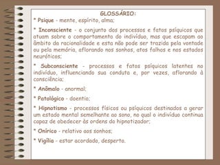 GLOSSÁRIO:
* Psique - mente, espírito, alma;
* Inconsciente - o conjunto dos processos e fatos psíquicos que
atuam sobre o comportamento do indivíduo, mas que escapam ao
âmbito da racionalidade e esta não pode ser trazida pela vontade
ou pela memória, aflorando nos sonhos, atos falhos e nos estados
neuróticos;
* Subconsciente - processos e fatos psíquicos latentes no
indivíduo, influenciando sua conduta e, por vezes, aflorando à
consciência;
* Anômalo - anormal;
* Patológico - doentio;
* Hipnotismo - processos físicos ou psíquicos destinados a gerar
um estado mental semelhante ao sono, no qual o indivíduo continua
capaz de obedecer às ordens do hipnotizador;
* Onírico - relativo aos sonhos;
* Vigília - estar acordado, desperto.
 