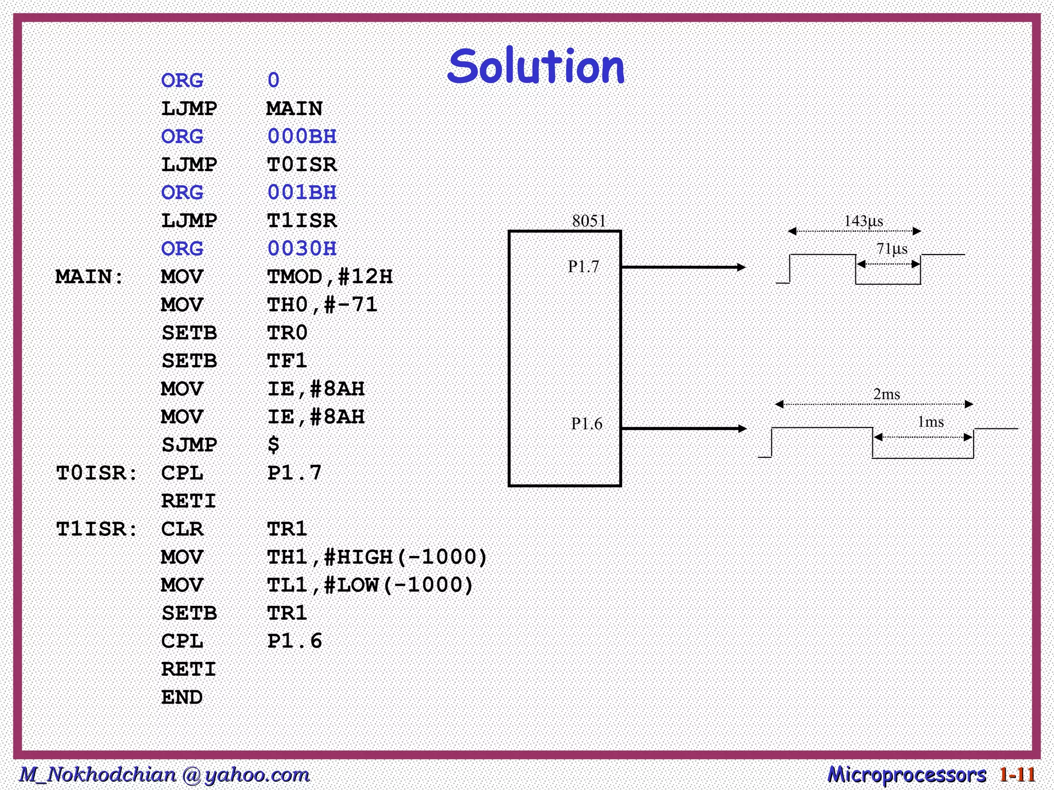 ORG        0           Solution
          LJMP       MAIN
          ORG        000BH
          LJMP       T0ISR
          ORG        001BH
          LJMP       T1ISR              8051    143µs
          ORG        0030H                          71µs
                                        P1.7
   MAIN:  MOV        TMOD,#12H
          MOV        TH0,#-71
          SETB       TR0
          SETB       TF1
          MOV        IE,#8AH                       2ms
          MOV        IE,#8AH            P1.6               1ms
          SJMP       $
   T0ISR: CPL        P1.7
          RETI
   T1ISR: CLR        TR1
          MOV        TH1,#HIGH(-1000)
          MOV        TL1,#LOW(-1000)
          SETB       TR1
          CPL        P1.6
          RETI
          END


M_Nokhodchian @ yahoo.com                      Microprocessors 1-11
 
