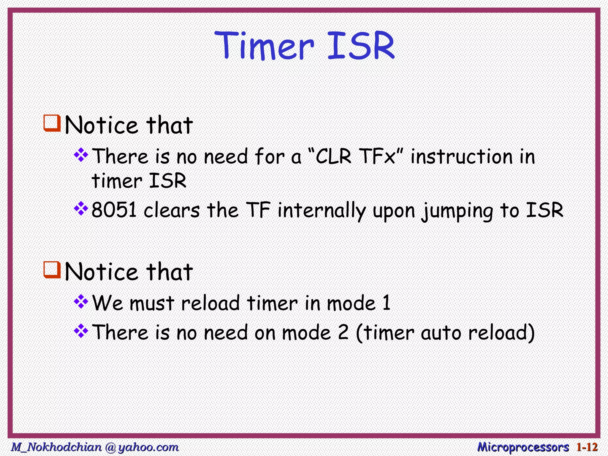 Timer ISR
     Notice that
          There is no need for a “CLR TFx” instruction in
           timer ISR
          8051 clears the TF internally upon jumping to ISR


     Notice that
          We must reload timer in mode 1
          There is no need on mode 2 (timer auto reload)




M_Nokhodchian @ yahoo.com                          Microprocessors 1-12
 