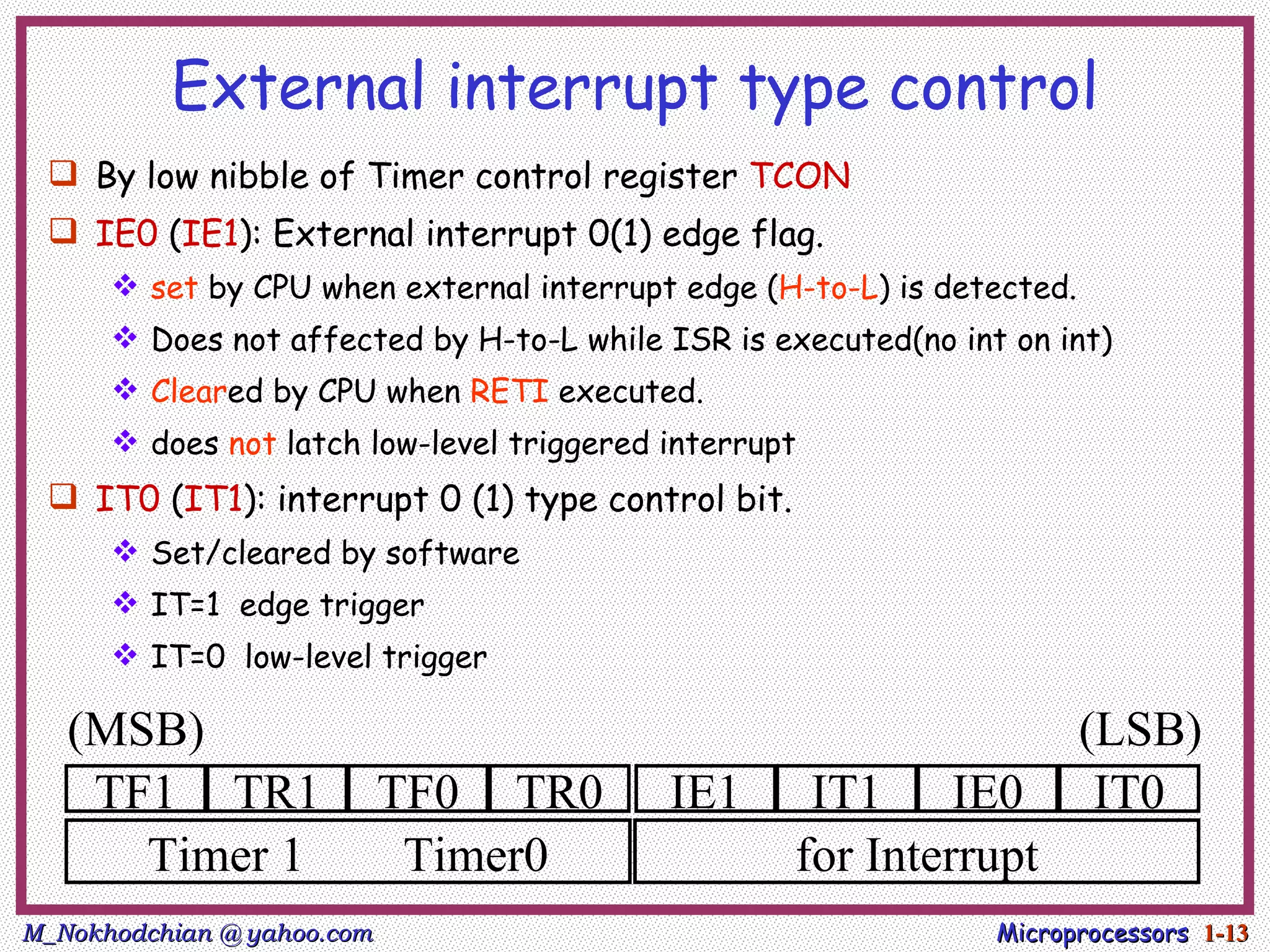 External interrupt type control
  By low nibble of Timer control register TCON
  IE0 (IE1): External interrupt 0(1) edge flag.
       set by CPU when external interrupt edge (H-to-L) is detected.
       Does not affected by H-to-L while ISR is executed(no int on int)
       Cleared by CPU when RETI executed.
       does not latch low-level triggered interrupt
  IT0 (IT1): interrupt 0 (1) type control bit.
       Set/cleared by software
       IT=1 edge trigger
       IT=0 low-level trigger

   (MSB)                                                                (LSB)
    TF1 TR1                 TF0 TR0        IE1      IT1 IE0              IT0
      Timer 1                Timer0                for Interrupt
M_Nokhodchian @ yahoo.com                                       Microprocessors 1-13
 