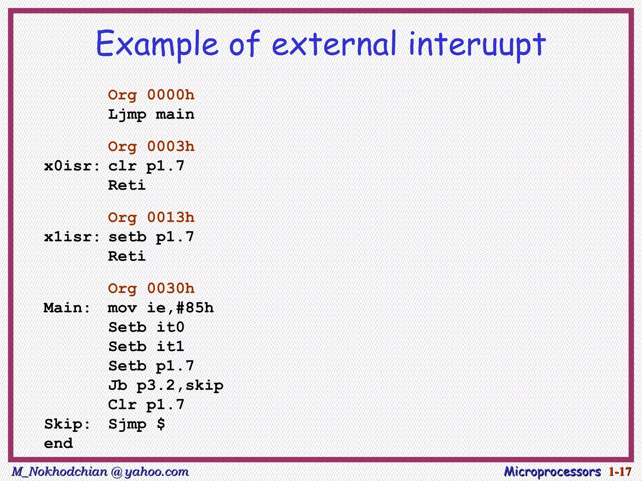 Example of external interuupt
             Org 0000h
             Ljmp main

           Org 0003h
    x0isr: clr p1.7
           Reti

           Org 0013h
    x1isr: setb p1.7
           Reti

             Org 0030h
    Main:    mov ie,#85h
             Setb it0
             Setb it1
             Setb p1.7
             Jb p3.2,skip
             Clr p1.7
    Skip:    Sjmp $
    end
M_Nokhodchian @ yahoo.com             Microprocessors 1-17
 
