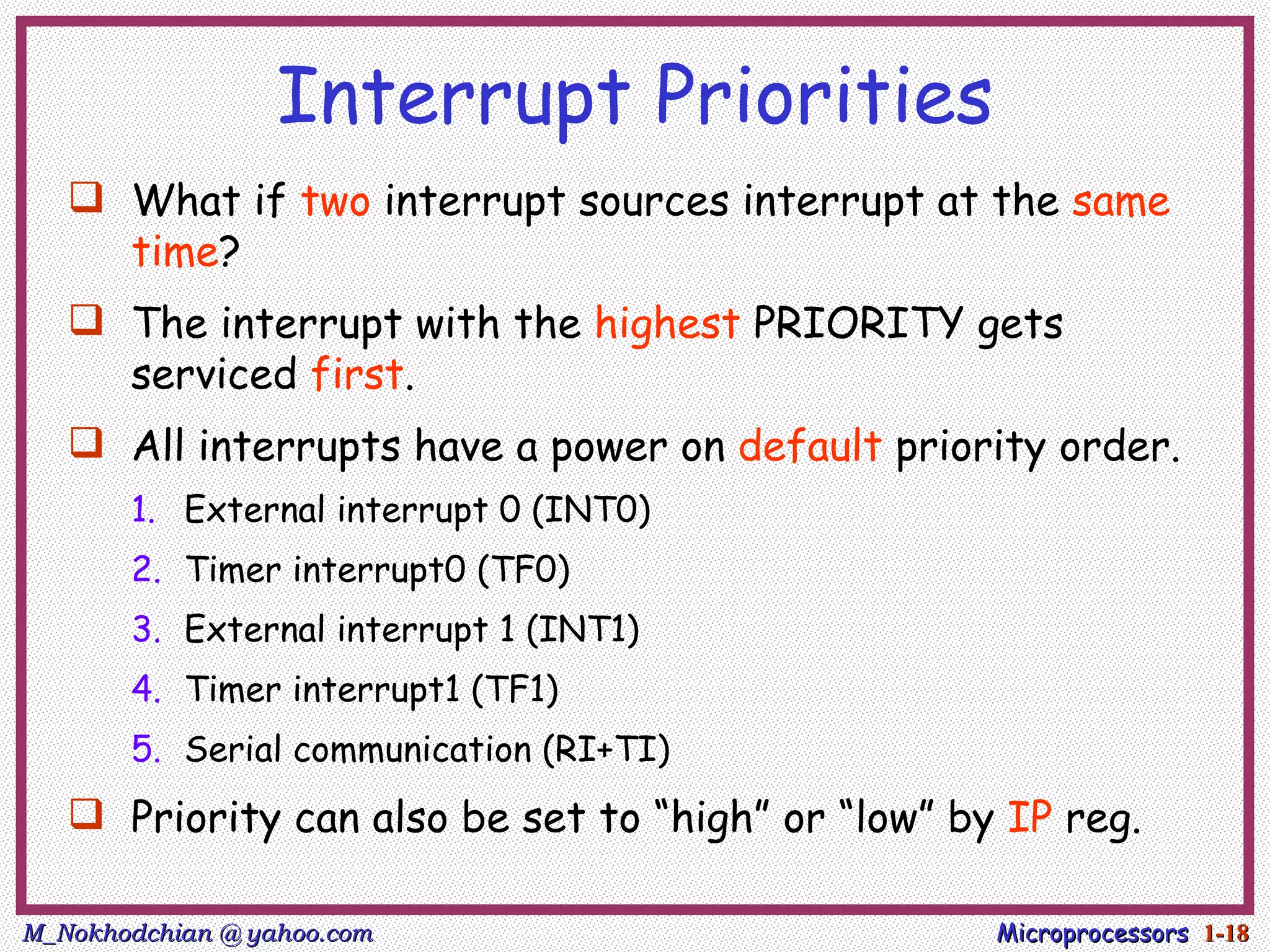 Interrupt Priorities
    What if two interrupt sources interrupt at the same
     time?
    The interrupt with the highest PRIORITY gets
     serviced first.
    All interrupts have a power on default priority order.
       1. External interrupt 0 (INT0)
       2. Timer interrupt0 (TF0)
       3. External interrupt 1 (INT1)
       4. Timer interrupt1 (TF1)
       5. Serial communication (RI+TI)
    Priority can also be set to “high” or “low” by IP reg.

M_Nokhodchian @ yahoo.com                          Microprocessors 1-18
 