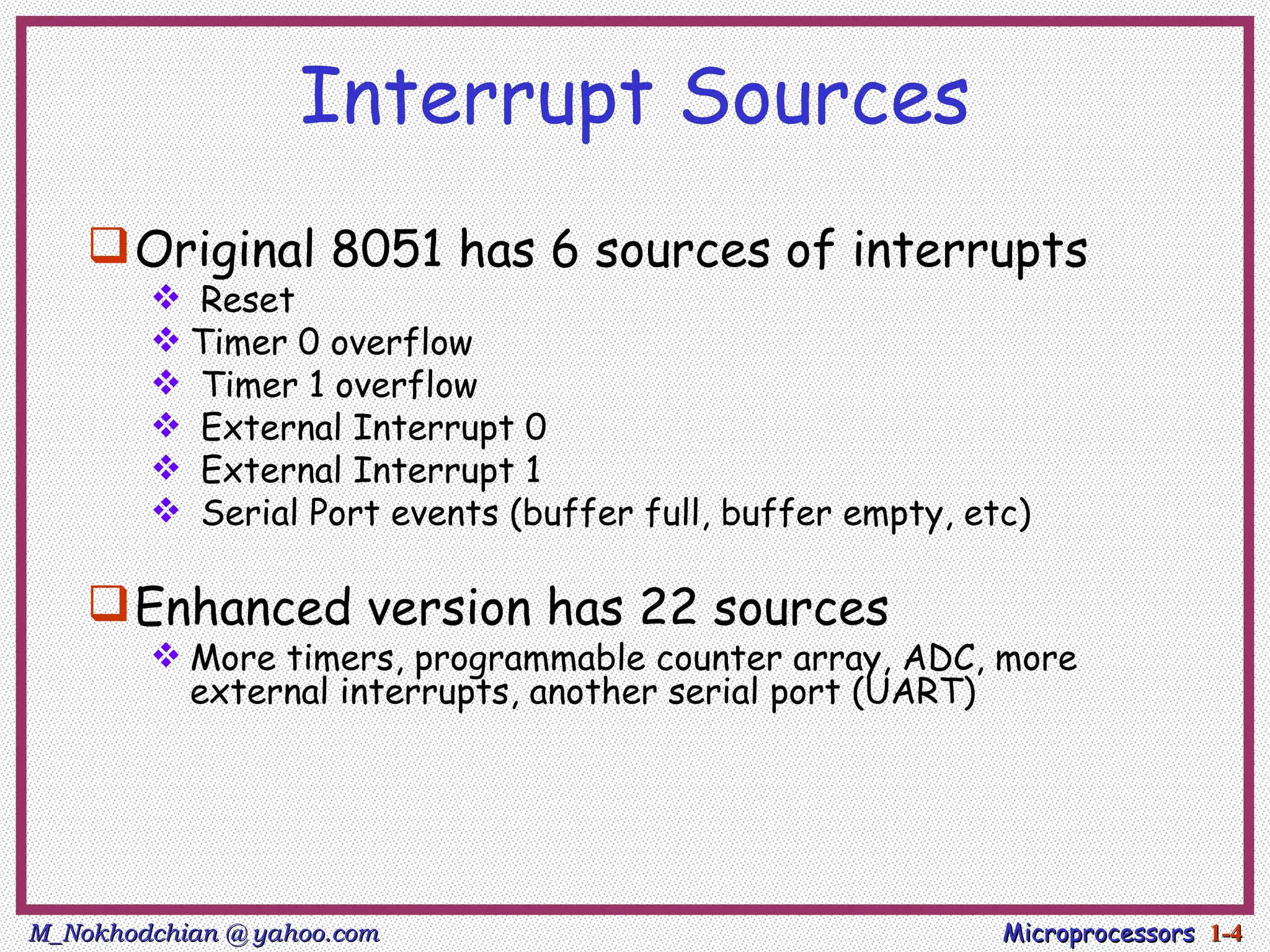 Interrupt Sources
     Original 8051 has 6 sources of interrupts
         Reset
         Timer 0 overflow
         Timer 1 overflow
         External Interrupt 0
         External Interrupt 1
         Serial Port events (buffer full, buffer empty, etc)

     Enhanced version has 22 sources
         More timers, programmable counter array, ADC, more
          external interrupts, another serial port (UART)




M_Nokhodchian @ yahoo.com                                  Microprocessors 1-4
 