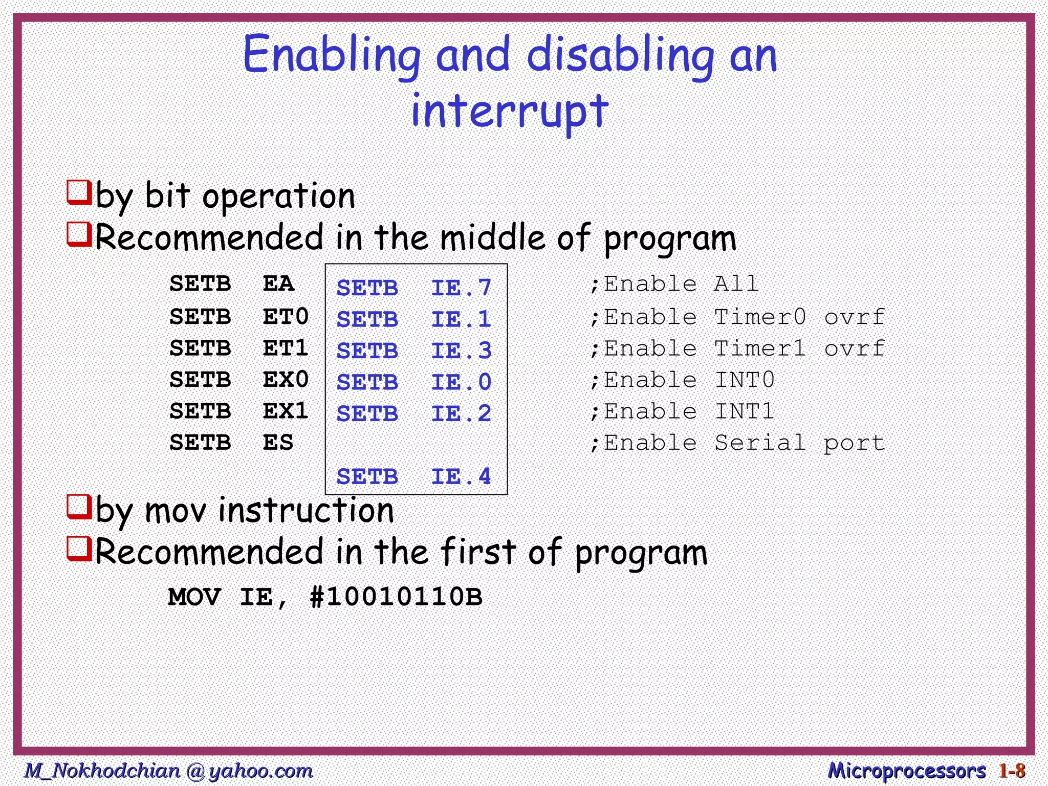Enabling and disabling an
                          interrupt
   by bit operation
   Recommended in the middle of program
            SETB    EA      SETB   IE.7   ;Enable   All
            SETB    ET0     SETB   IE.1   ;Enable   Timer0 ovrf
            SETB    ET1     SETB   IE.3   ;Enable   Timer1 ovrf
            SETB    EX0     SETB   IE.0   ;Enable   INT0
            SETB    EX1     SETB   IE.2   ;Enable   INT1
            SETB    ES                    ;Enable   Serial port
                            SETB   IE.4
   by mov instruction
   Recommended in the first of program
            MOV IE, #10010110B




M_Nokhodchian @ yahoo.com                                  Microprocessors 1-8
 