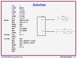 ORG        0           Solution
          LJMP       MAIN
          ORG        000BH
          LJMP       T0ISR
          ORG        001BH
          LJMP       T1ISR              8051    143µs
          ORG        0030H                          71µs
                                        P1.7
   MAIN:  MOV        TMOD,#12H
          MOV        TH0,#-71
          SETB       TR0
          SETB       TF1
          MOV        IE,#8AH                       2ms
          MOV        IE,#8AH            P1.6               1ms
          SJMP       $
   T0ISR: CPL        P1.7
          RETI
   T1ISR: CLR        TR1
          MOV        TH1,#HIGH(-1000)
          MOV        TL1,#LOW(-1000)
          SETB       TR1
          CPL        P1.6
          RETI
          END


M_Nokhodchian @ yahoo.com                      Microprocessors 1-11
 