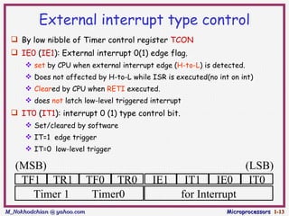 External interrupt type control
  By low nibble of Timer control register TCON
  IE0 (IE1): External interrupt 0(1) edge flag.
       set by CPU when external interrupt edge (H-to-L) is detected.
       Does not affected by H-to-L while ISR is executed(no int on int)
       Cleared by CPU when RETI executed.
       does not latch low-level triggered interrupt
  IT0 (IT1): interrupt 0 (1) type control bit.
       Set/cleared by software
       IT=1 edge trigger
       IT=0 low-level trigger

   (MSB)                                                                (LSB)
    TF1 TR1                 TF0 TR0        IE1      IT1 IE0              IT0
      Timer 1                Timer0                for Interrupt
M_Nokhodchian @ yahoo.com                                       Microprocessors 1-13
 