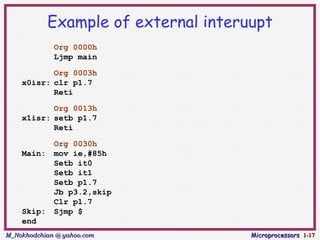 Example of external interuupt
             Org 0000h
             Ljmp main

           Org 0003h
    x0isr: clr p1.7
           Reti

           Org 0013h
    x1isr: setb p1.7
           Reti

             Org 0030h
    Main:    mov ie,#85h
             Setb it0
             Setb it1
             Setb p1.7
             Jb p3.2,skip
             Clr p1.7
    Skip:    Sjmp $
    end
M_Nokhodchian @ yahoo.com             Microprocessors 1-17
 