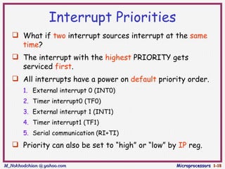 Interrupt Priorities
    What if two interrupt sources interrupt at the same
     time?
    The interrupt with the highest PRIORITY gets
     serviced first.
    All interrupts have a power on default priority order.
       1. External interrupt 0 (INT0)
       2. Timer interrupt0 (TF0)
       3. External interrupt 1 (INT1)
       4. Timer interrupt1 (TF1)
       5. Serial communication (RI+TI)
    Priority can also be set to “high” or “low” by IP reg.

M_Nokhodchian @ yahoo.com                          Microprocessors 1-18
 