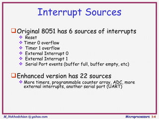 Interrupt Sources
     Original 8051 has 6 sources of interrupts
         Reset
         Timer 0 overflow
         Timer 1 overflow
         External Interrupt 0
         External Interrupt 1
         Serial Port events (buffer full, buffer empty, etc)

     Enhanced version has 22 sources
         More timers, programmable counter array, ADC, more
          external interrupts, another serial port (UART)




M_Nokhodchian @ yahoo.com                                  Microprocessors 1-4
 