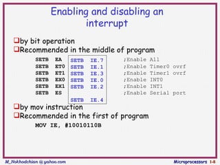 Enabling and disabling an
                          interrupt
   by bit operation
   Recommended in the middle of program
            SETB    EA      SETB   IE.7   ;Enable   All
            SETB    ET0     SETB   IE.1   ;Enable   Timer0 ovrf
            SETB    ET1     SETB   IE.3   ;Enable   Timer1 ovrf
            SETB    EX0     SETB   IE.0   ;Enable   INT0
            SETB    EX1     SETB   IE.2   ;Enable   INT1
            SETB    ES                    ;Enable   Serial port
                            SETB   IE.4
   by mov instruction
   Recommended in the first of program
            MOV IE, #10010110B




M_Nokhodchian @ yahoo.com                                  Microprocessors 1-8
 