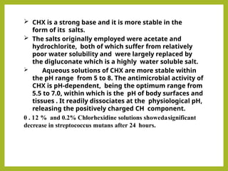  CHX is a strong base and it is more stable in the
form of its salts.
 The salts originally employed were acetate and
hydrochlorite, both of which suffer from relatively
poor water solubility and were largely replaced by
the digluconate which is a highly water soluble salt.
 Aqueous solutions of CHX are more stable within
the pH range from 5 to 8. The antimicrobial activity of
CHX is pH-dependent, being the optimum range from
5.5 to 7.0, within which is the pH of body surfaces and
tissues . It readily dissociates at the physiological pH,
releasing the positively charged CH component.
0 . 12 % and 0.2% Chlorhexidine solutions showedasignificant
decrease in streptococcus mutans after 24 hours.
 